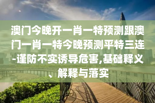 澳門今晚開一肖一特預測跟澳門一肖一特今晚預測平特三連-謹防不實誘導危害,基礎釋義、解釋與落實