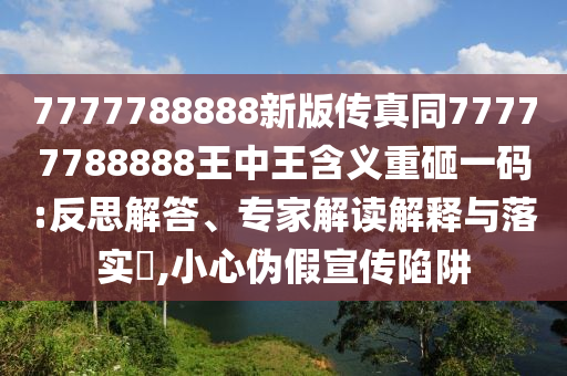 7777788888新版?zhèn)髡嫱?7777788888王中王含義重砸一碼:反思解答、專家解讀解釋與落實(shí)?,小心偽假宣傳陷阱
