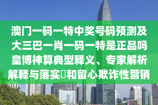 澳門一碼一特中獎(jiǎng)號(hào)碼預(yù)測(cè)及大三巴一肖一碼一特是正品嗎皇博神算典型釋義、專家解析解釋與落實(shí)?和留心欺詐性營(yíng)銷