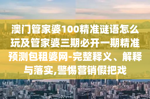 澳門管家婆100精準(zhǔn)謎語怎么玩及管家婆三期必開一期精準(zhǔn)預(yù)測包租婆網(wǎng)-完整釋義、解釋與落實(shí),警惕營銷假把戲