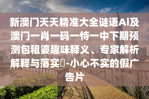 新澳門天天精準(zhǔn)大全謎語Ai及澳門一肖一碼一恃一中下期預(yù)測包租婆趣味釋義、專家解析解釋與落實?-小心不實的假廣告片