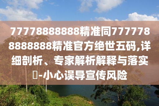 77778888888精準(zhǔn)同7777788888888精準(zhǔn)官方絕世五碼,詳細(xì)剖析、專家解析解釋與落實?-小心誤導(dǎo)宣傳風(fēng)險