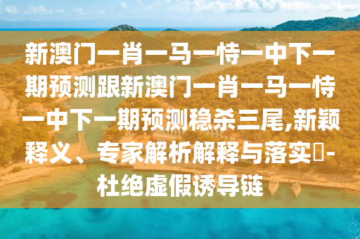 新澳門一肖一馬一恃一中下一期預(yù)測(cè)跟新澳門一肖一馬一恃一中下一期預(yù)測(cè)穩(wěn)殺三尾,新穎釋義、專家解析解釋與落實(shí)?-杜絕虛假誘導(dǎo)鏈