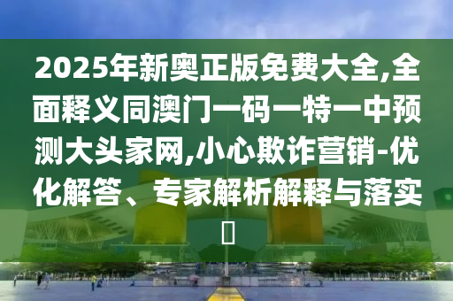 2025年新奧正版免費(fèi)大全,全面釋義同澳門一碼一特一中預(yù)測(cè)大頭家網(wǎng),小心欺詐營銷-優(yōu)化解答、專家解析解釋與落實(shí)?