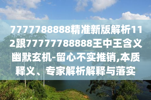 7777788888精準(zhǔn)新版解析112跟77777788888王中王含義幽默玄機(jī)-留心不實(shí)推銷,本質(zhì)釋義、專家解析解釋與落實(shí)