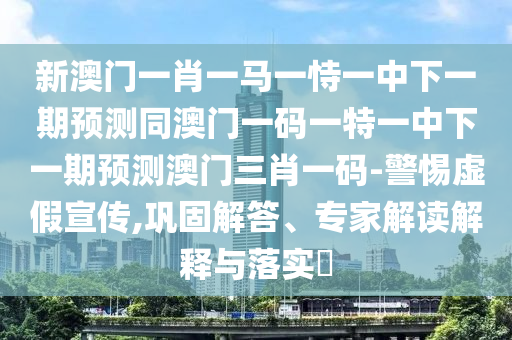新澳門一肖一馬一恃一中下一期預(yù)測同澳門一碼一特一中下一期預(yù)測澳門三肖一碼-警惕虛假宣傳,鞏固解答、專家解讀解釋與落實(shí)?