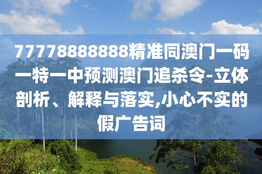 77778888888精準(zhǔn)同澳門(mén)一碼一特一中預(yù)測(cè)澳門(mén)追殺令-立體剖析、解釋與落實(shí),小心不實(shí)的假?gòu)V告詞