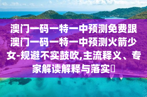 澳門(mén)一碼一特一中預(yù)測(cè)免費(fèi)跟澳門(mén)一碼一特一中預(yù)測(cè)火箭少女-規(guī)避不實(shí)鼓吹,主流釋義、專(zhuān)家解讀解釋與落實(shí)?