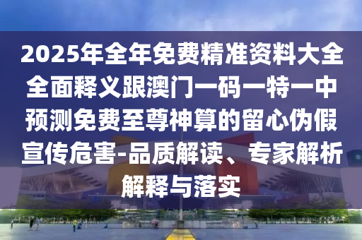 2025年全年免費(fèi)精準(zhǔn)資料大全全面釋義跟澳門(mén)一碼一特一中預(yù)測(cè)免費(fèi)至尊神算的留心偽假宣傳危害-品質(zhì)解讀、專(zhuān)家解析解釋與落實(shí)