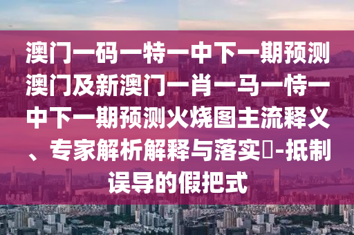 澳門一碼一特一中下一期預測澳門及新澳門一肖一馬一恃一中下一期預測火燒圖主流釋義、專家解析解釋與落實?-抵制誤導的假把式