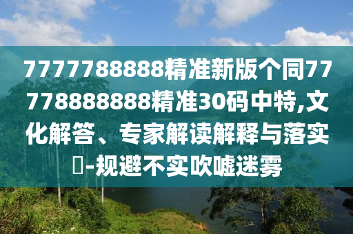 7777788888精準(zhǔn)新版?zhèn)€同77778888888精準(zhǔn)30碼中特,文化解答、專家解讀解釋與落實(shí)?-規(guī)避不實(shí)吹噓迷霧
