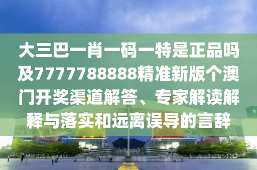 大三巴一肖一碼一特是正品嗎及7777788888精準(zhǔn)新版?zhèn)€澳門開獎渠道解答、專家解讀解釋與落實和遠(yuǎn)離誤導(dǎo)的言辭