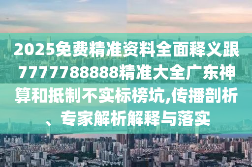 2025免費精準資料全面釋義跟7777788888精準大全廣東神算和抵制不實標榜坑,傳播剖析、專家解析解釋與落實