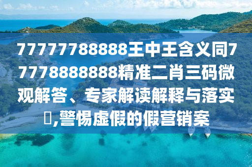 77777788888王中王含義同77778888888精準(zhǔn)二肖三碼微觀(guān)解答、專(zhuān)家解讀解釋與落實(shí)?,警惕虛假的假營(yíng)銷(xiāo)案
