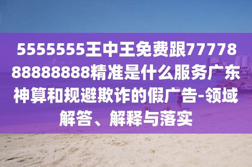 5555555王中王免費(fèi)跟7777888888888精準(zhǔn)是什么服務(wù)廣東神算和規(guī)避欺詐的假?gòu)V告-領(lǐng)域解答、解釋與落實(shí)