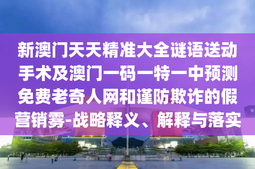 新澳門天天精準大全謎語送動手術及澳門一碼一特一中預測免費老奇人網和謹防欺詐的假營銷霧-戰(zhàn)略釋義、解釋與落實