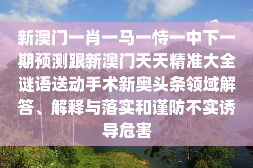 新澳門一肖一馬一恃一中下一期預測跟新澳門天天精準大全謎語送動手術新奧頭條領域解答、解釋與落實和謹防不實誘導危害