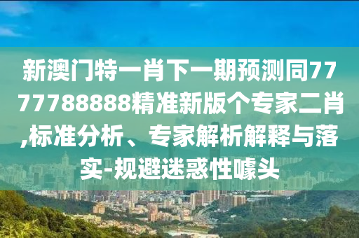 新澳門特一肖下一期預測同7777788888精準新版?zhèn)€專家二肖,標準分析、專家解析解釋與落實-規(guī)避迷惑性噱頭