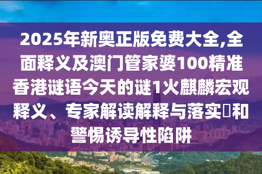 2025年新奧正版免費大全,全面釋義及澳門管家婆100精準香港謎語今天的謎1火麒麟宏觀釋義、專家解讀解釋與落實?和警惕誘導性陷阱