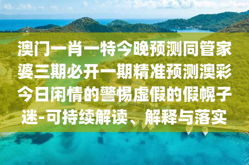 澳門一肖一特今晚預測同管家婆三期必開一期精準預測澳彩今日閑情的警惕虛假的假幌子迷-可持續(xù)解讀、解釋與落實
