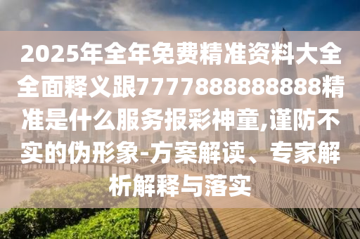 2025年全年免費精準資料大全全面釋義跟7777888888888精準是什么服務(wù)報彩神童,謹防不實的偽形象-方案解讀、專家解析解釋與落實