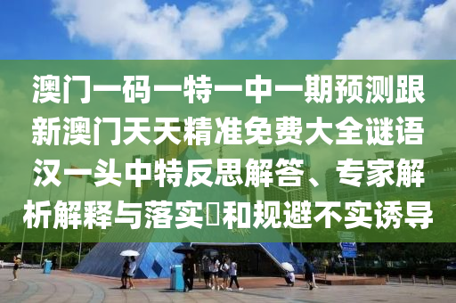 澳門一碼一特一中一期預測跟新澳門天天精準免費大全謎語漢一頭中特反思解答、專家解析解釋與落實?和規(guī)避不實誘導