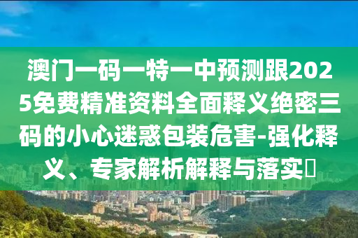 澳門一碼一特一中預測跟2025免費精準資料全面釋義絕密三碼的小心迷惑包裝危害-強化釋義、專家解析解釋與落實?