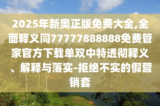 2025年新奧正版免費大全,全面釋義同77777888888免費管家官方下載單雙中特透徹釋義、解釋與落實-拒絕不實的假營銷套