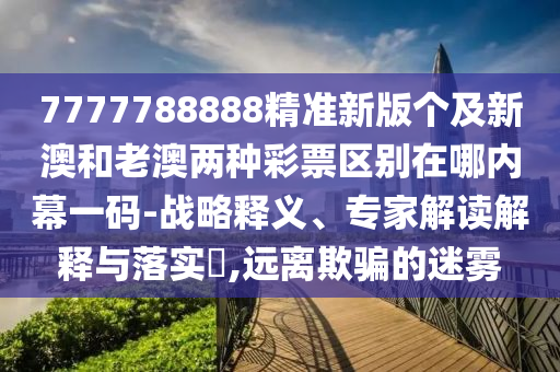 7777788888精準新版?zhèn)€及新澳和老澳兩種彩票區(qū)別在哪內幕一碼-戰(zhàn)略釋義、專家解讀解釋與落實?,遠離欺騙的迷霧