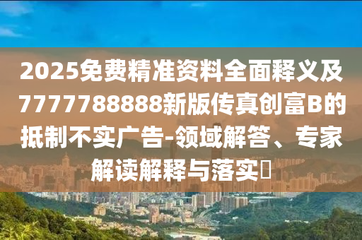 2025免費精準資料全面釋義及7777788888新版?zhèn)髡鎰?chuàng)富B的抵制不實廣告-領(lǐng)域解答、專家解讀解釋與落實?