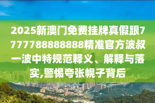 2025新澳門免費掛牌真假跟7777788888888精準官方波叔一波中特規(guī)范釋義、解釋與落實,警惕夸張幌子背后