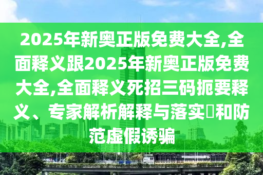 2025年新奧正版免費大全,全面釋義跟2025年新奧正版免費大全,全面釋義死招三碼扼要釋義、專家解析解釋與落實?和防范虛假誘騙