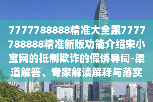 7777788888精準(zhǔn)大全跟7777788888精準(zhǔn)新版功能介紹宋小寶網(wǎng)的抵制欺詐的假誘導(dǎo)詞-渠道解答、專家解讀解釋與落實(shí)