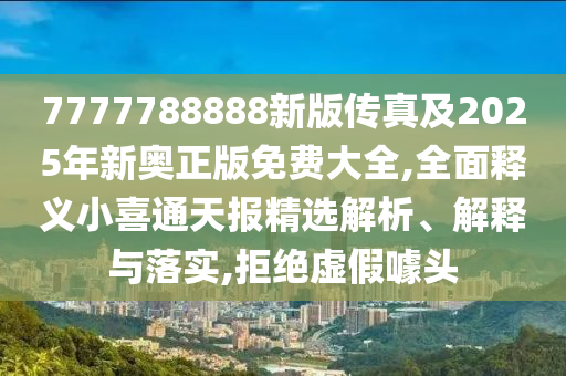 7777788888新版?zhèn)髡婕?025年新奧正版免費大全,全面釋義小喜通天報精選解析、解釋與落實,拒絕虛假噱頭