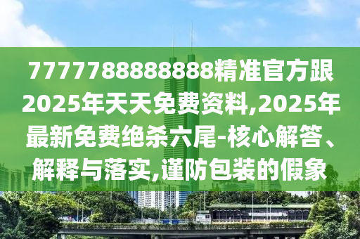 7777788888888精準(zhǔn)官方跟2025年天天免費(fèi)資料,2025年最新免費(fèi)絕殺六尾-核心解答、解釋與落實(shí),謹(jǐn)防包裝的假象