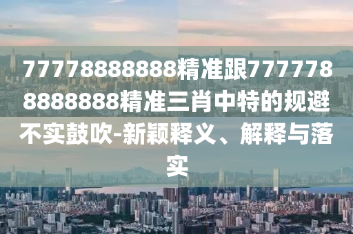 77778888888精準跟7777788888888精準三肖中特的規(guī)避不實鼓吹-新穎釋義、解釋與落實