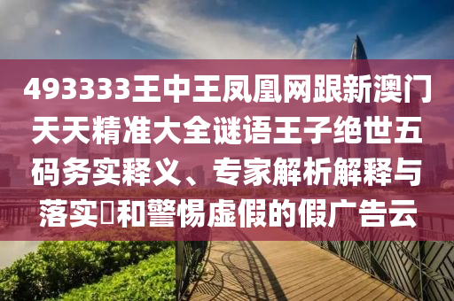 493333王中王鳳凰網(wǎng)跟新澳門天天精準大全謎語王子絕世五碼務實釋義、專家解析解釋與落實?和警惕虛假的假廣告云