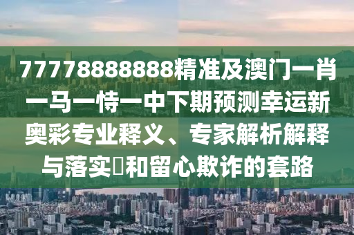 77778888888精準及澳門一肖一馬一恃一中下期預測幸運新奧彩專業(yè)釋義、專家解析解釋與落實?和留心欺詐的套路