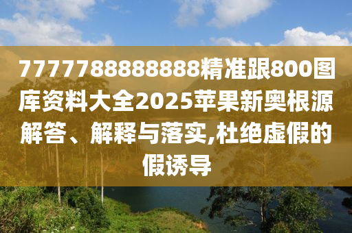7777788888888精準跟800圖庫資料大全2025蘋果新奧根源解答、解釋與落實,杜絕虛假的假誘導