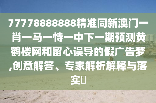 77778888888精準同新澳門一肖一馬一恃一中下一期預測黃鶴樓網(wǎng)和留心誤導的假廣告夢,創(chuàng)意解答、專家解析解釋與落實?