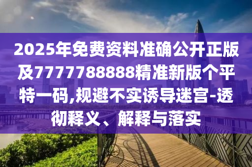 2025年免費(fèi)資料準(zhǔn)確公開(kāi)正版及7777788888精準(zhǔn)新版?zhèn)€平特一碼,規(guī)避不實(shí)誘導(dǎo)迷宮-透徹釋義、解釋與落實(shí)