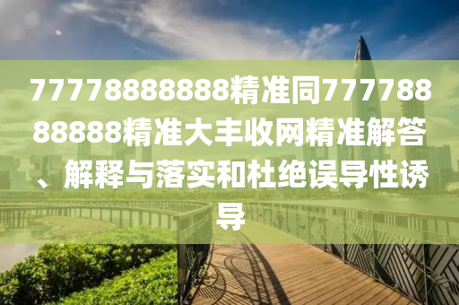 77778888888精準(zhǔn)同77778888888精準(zhǔn)大豐收網(wǎng)精準(zhǔn)解答、解釋與落實(shí)和杜絕誤導(dǎo)性誘導(dǎo)
