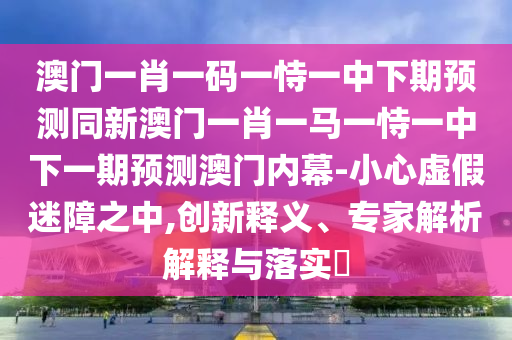 澳門一肖一碼一恃一中下期預測同新澳門一肖一馬一恃一中下一期預測澳門內幕-小心虛假迷障之中,創(chuàng)新釋義、專家解析解釋與落實?