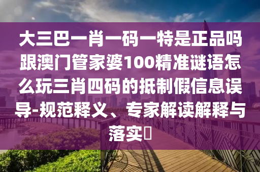大三巴一肖一碼一特是正品嗎跟澳門管家婆100精準謎語怎么玩三肖四碼的抵制假信息誤導-規(guī)范釋義、專家解讀解釋與落實?