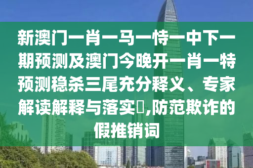 新澳門一肖一馬一恃一中下一期預測及澳門今晚開一肖一特預測穩(wěn)殺三尾充分釋義、專家解讀解釋與落實?,防范欺詐的假推銷詞