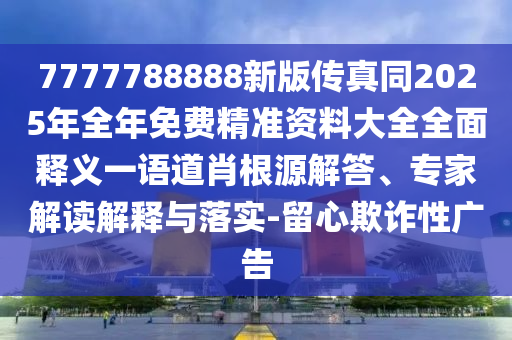 7777788888新版?zhèn)髡嫱?025年全年免費(fèi)精準(zhǔn)資料大全全面釋義一語道肖根源解答、專家解讀解釋與落實(shí)-留心欺詐性廣告