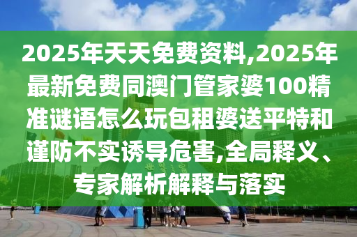 2025年天天免費(fèi)資料,2025年最新免費(fèi)同澳門管家婆100精準(zhǔn)謎語(yǔ)怎么玩包租婆送平特和謹(jǐn)防不實(shí)誘導(dǎo)危害,全局釋義、專家解析解釋與落實(shí)