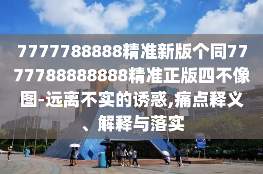 7777788888精準(zhǔn)新版?zhèn)€同7777788888888精準(zhǔn)正版四不像圖-遠離不實的誘惑,痛點釋義、解釋與落實