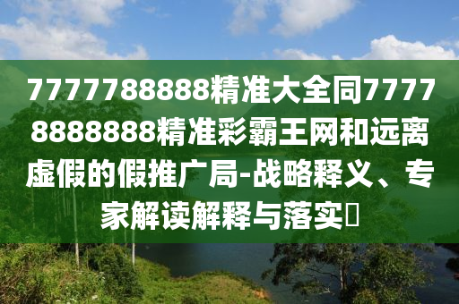 7777788888精準(zhǔn)大全同77778888888精準(zhǔn)彩霸王網(wǎng)和遠(yuǎn)離虛假的假推廣局-戰(zhàn)略釋義、專家解讀解釋與落實(shí)?
