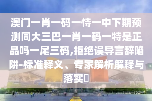 澳門一肖一碼一恃一中下期預測同大三巴一肖一碼一特是正品嗎一尾三碼,拒絕誤導言辭陷阱-標準釋義、專家解析解釋與落實?